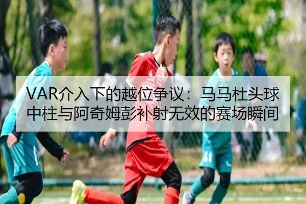 VAR介入下的越位争议:马马杜头球中柱与阿奇姆彭补射无效的赛场瞬间
